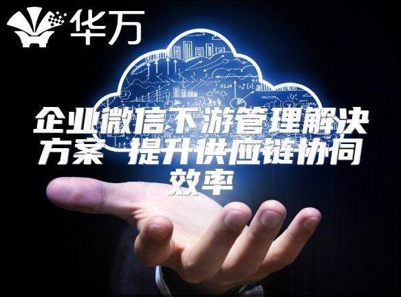 企業微信下游管理解決方案 提升供應鏈協同效率