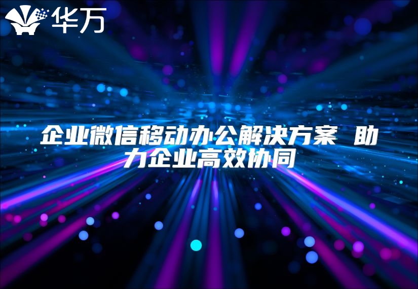 企業(yè)微信移動辦公解決方案 助力企業(yè)高效協(xié)同