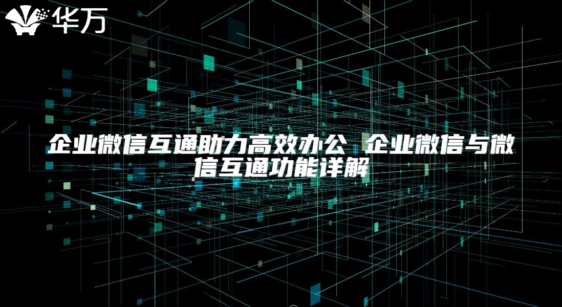 企業微信互通助力高效辦公 企業微信與微信互通功能詳解
