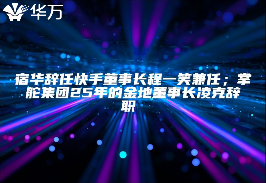 宿華辭任快手董事長程一笑兼任；掌舵集團(tuán)25年的金地董事長凌克辭職 
