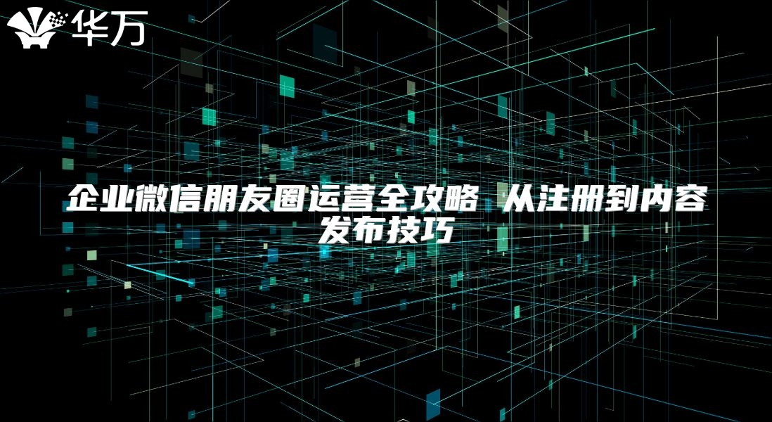 企業微信朋友圈運營全攻略 從注冊到內容發布技巧