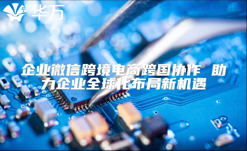 企業(yè)微信跨境電商跨國協(xié)作 助力企業(yè)全球化布局新機(jī)遇