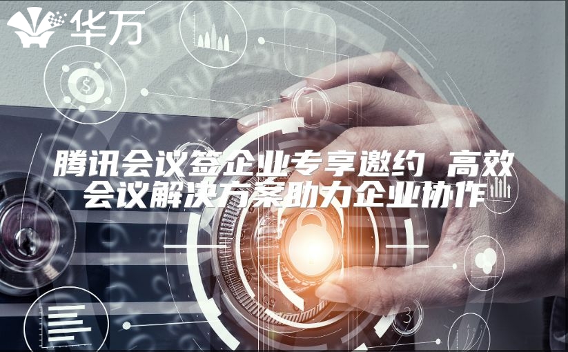 騰訊會議簽企業專享邀約 高效會議解決方案助力企業協作