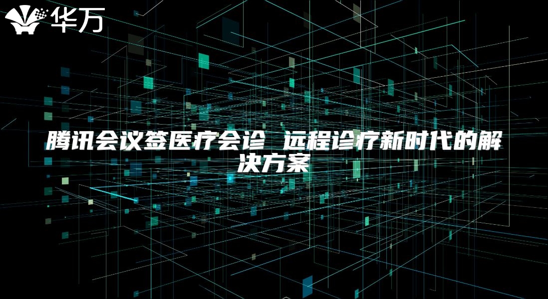 騰訊會議簽醫(yī)療會診 遠(yuǎn)程診療新時代的解決方案
