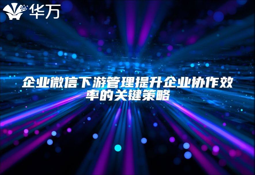 企業微信下游管理提升企業協作效率的關鍵策略