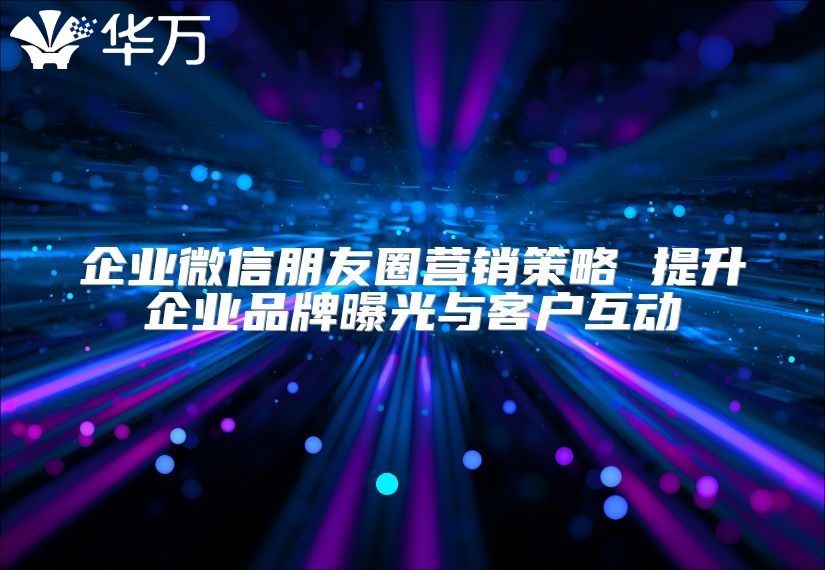 企業(yè)微信朋友圈營銷策略 提升企業(yè)品牌曝光與客戶互動