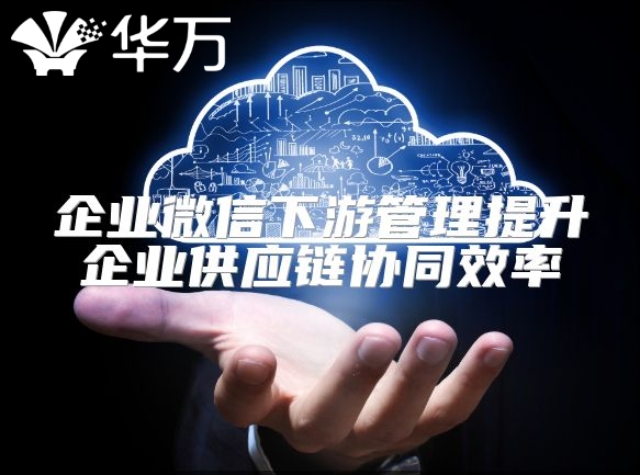 企業微信下游管理提升企業供應鏈協同效率