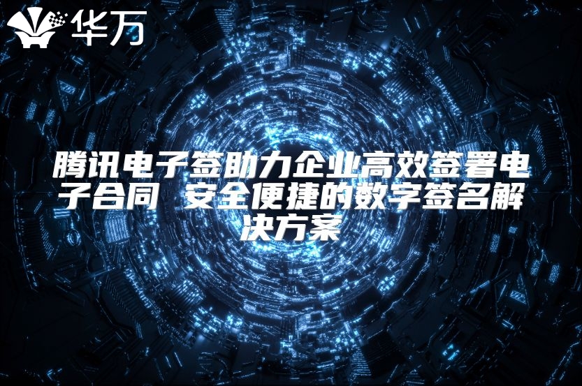 騰訊電子簽助力企業高效簽署電子合同 安全便捷的數字簽名解決方案