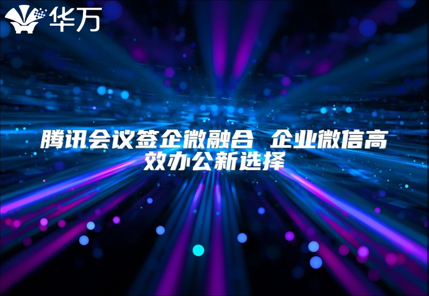 騰訊會(huì)議簽企微融合 企業(yè)微信高效辦公新選擇