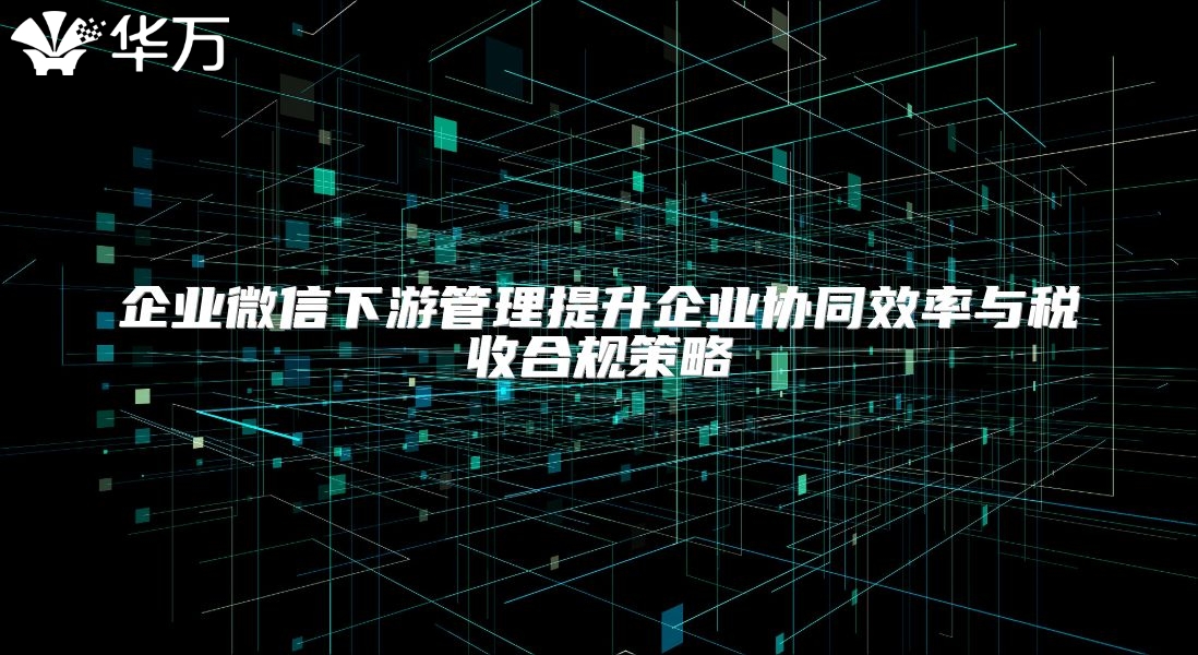 企業微信下游管理提升企業協同效率與稅收合規策略