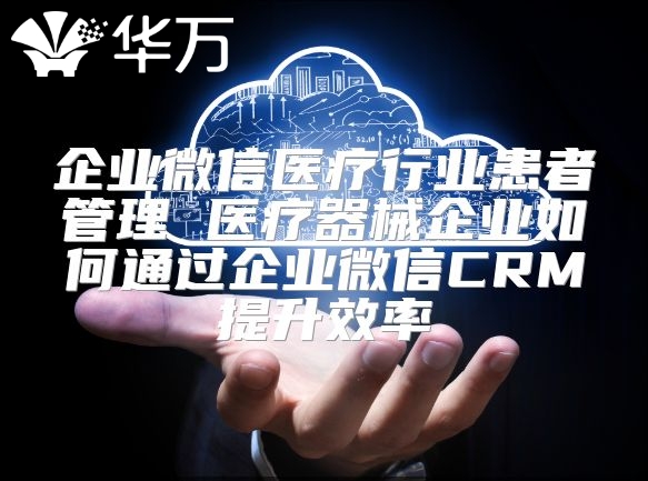企業(yè)微信醫(yī)療行業(yè)患者管理 醫(yī)療器械企業(yè)如何通過(guò)企業(yè)微信CRM提升效率