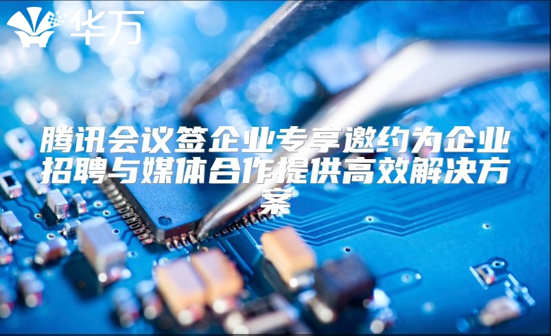 騰訊會議簽企業專享邀約為企業招聘與媒體合作提供高效解決方案