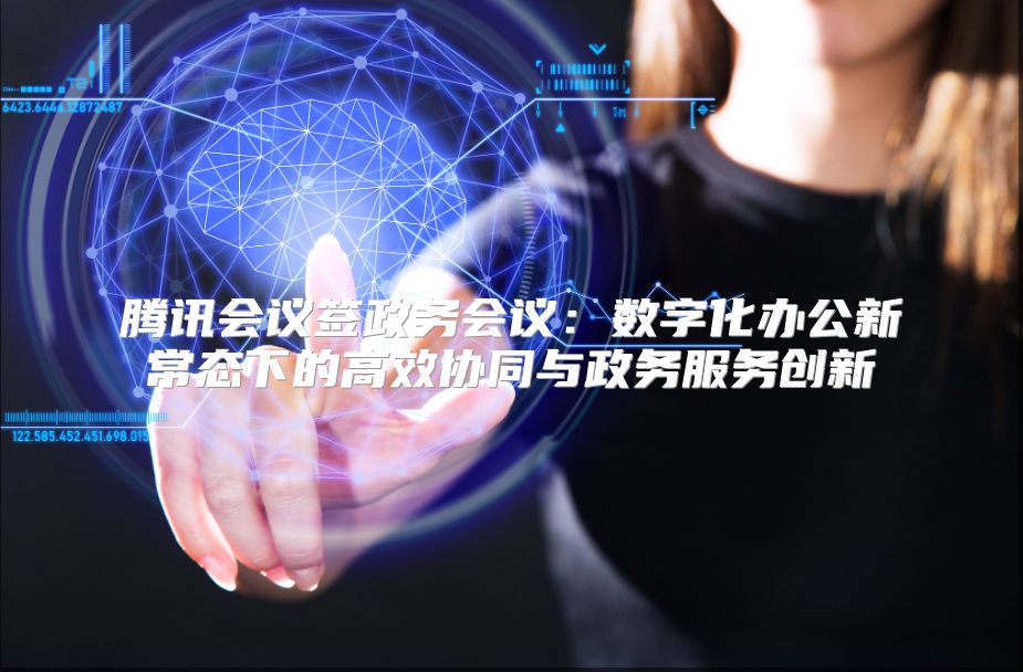 騰訊會議簽政務會議：數字化辦公新常態下的高效協同與政務服務創新