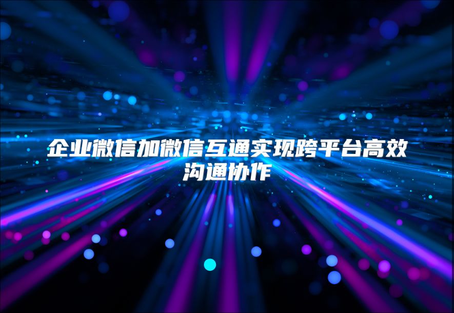 企業(yè)微信加微信互通實現(xiàn)跨平臺高效溝通協(xié)作