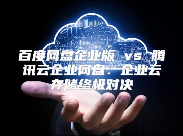 百度網盤企業版 vs 騰訊云企業網盤：企業云存儲終極對決