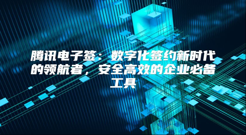 騰訊電子簽：數字化簽約新時代的領航者，安全高效的企業必備工具