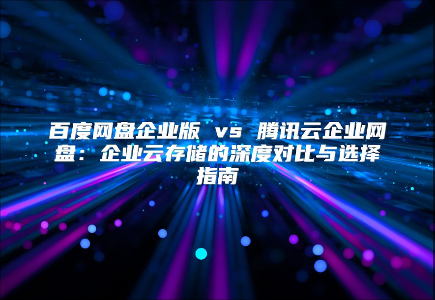 百度網盤企業版 vs 騰訊云企業網盤：企業云存儲的深度對比與選擇指南