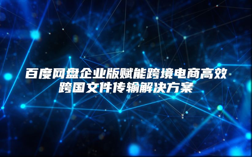 百度網(wǎng)盤企業(yè)版賦能跨境電商高效跨國文件傳輸解決方案