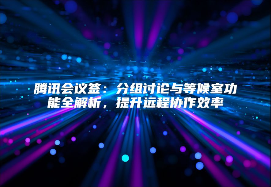 騰訊會議簽:分組討論與等候室功能全解析,提升遠(yuǎn)程協(xié)作效率